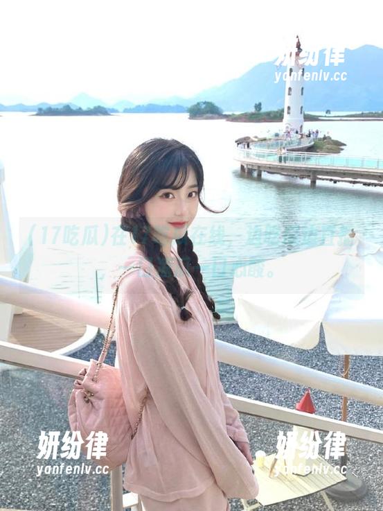 在17吃瓜在线，边吃瓜边直播，一口凉瓜一口心酸。