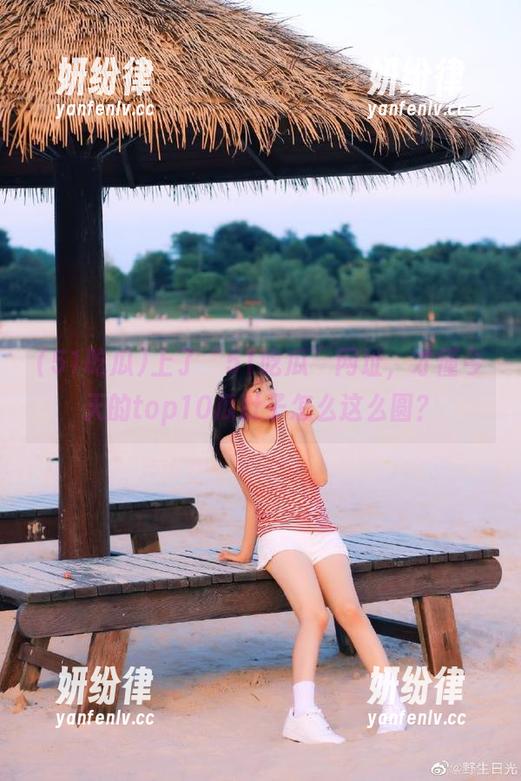 51吃瓜 上了“51吃瓜”网址,才懂今天的top10瓜肚子怎么这么圆?