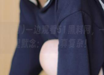 一边观看51黑料网，一边心里默念：人性真复杂！