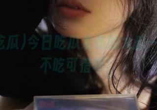 今日吃瓜发布的大瓜一箩筐，不吃可惜呀！