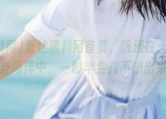 直达黑料网首页，沉浸在无序的八卦海洋中，一时半会儿不想出来！